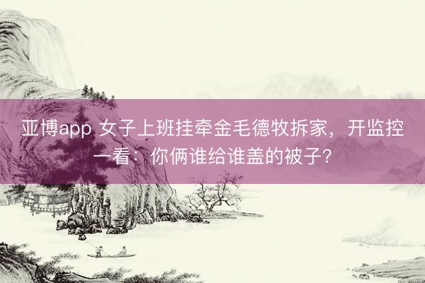 亚博app 女子上班挂牵金毛德牧拆家，开监控一看：你俩谁给谁盖的被子？