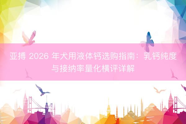 亚搏 2026 年犬用液体钙选购指南：乳钙纯度与接纳率量化横评详解