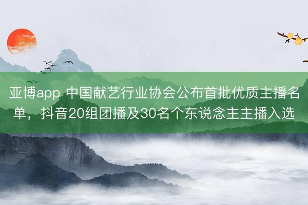 亚博app 中国献艺行业协会公布首批优质主播名单，抖音20组团播及30名个东说念主主播入选