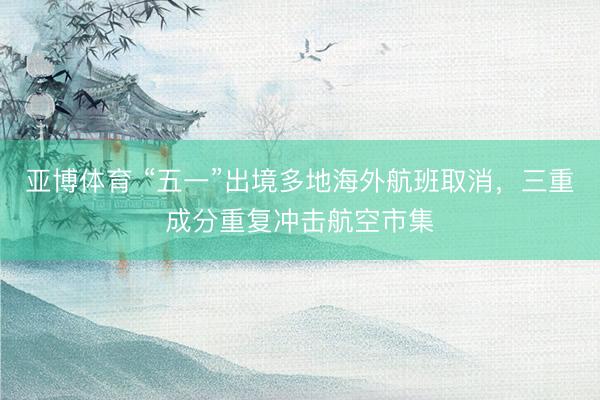 亚博体育 “五一”出境多地海外航班取消，三重成分重复冲击航空市集
