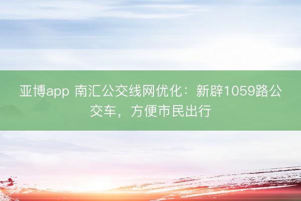 亚博app 南汇公交线网优化：新辟1059路公交车，方便市民出行