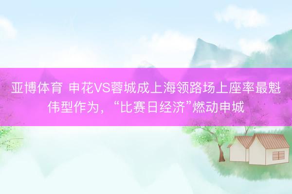 亚博体育 申花VS蓉城成上海领路场上座率最魁伟型作为，“比赛日经济”燃动申城