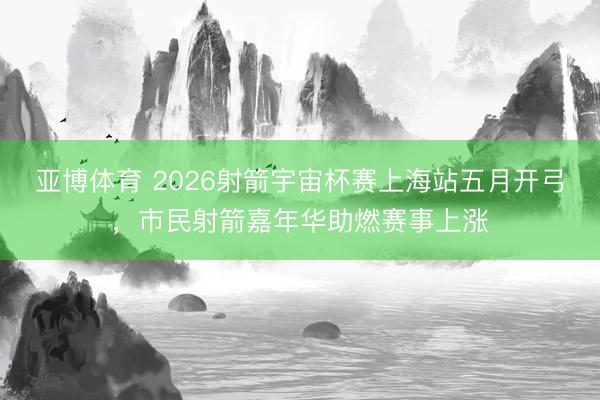 亚博体育 2026射箭宇宙杯赛上海站五月开弓，市民射箭嘉年华助燃赛事上涨