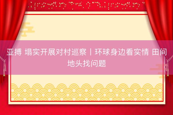 亚搏 塌实开展对村巡察丨环球身边看实情 田间地头找问题