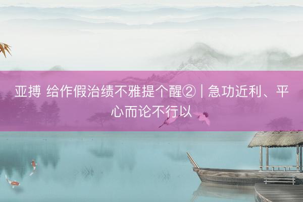 亚搏 给作假治绩不雅提个醒② | 急功近利、平心而论不行以