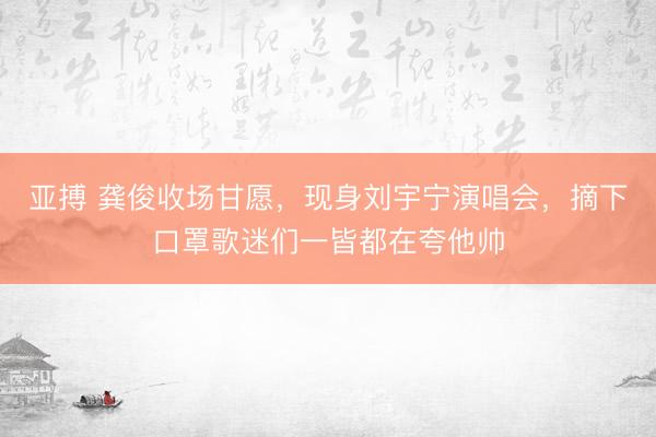 亚搏 龚俊收场甘愿，现身刘宇宁演唱会，摘下口罩歌迷们一皆都在夸他帅